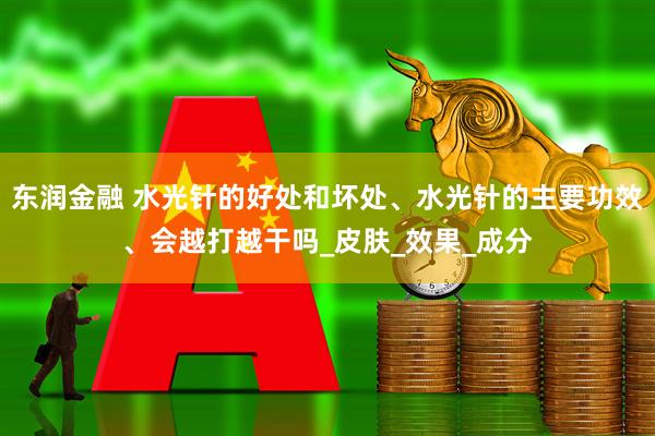 东润金融 水光针的好处和坏处、水光针的主要功效、会越打越干吗_皮肤_效果_成分