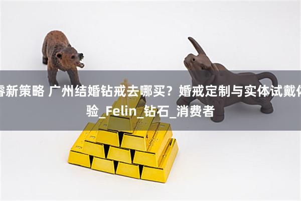 睿新策略 广州结婚钻戒去哪买？婚戒定制与实体试戴体验_Felin_钻石_消费者