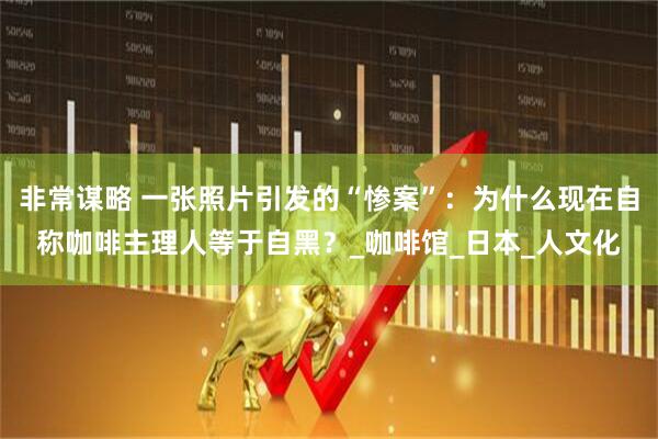 非常谋略 一张照片引发的“惨案”：为什么现在自称咖啡主理人等于自黑？_咖啡馆_日本_人文化