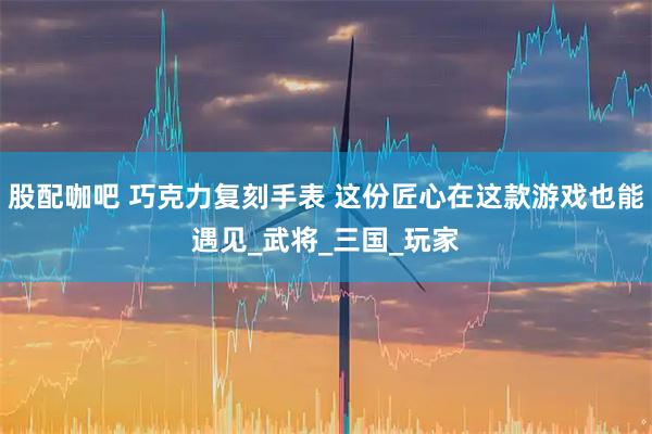 股配咖吧 巧克力复刻手表 这份匠心在这款游戏也能遇见_武将_三国_玩家