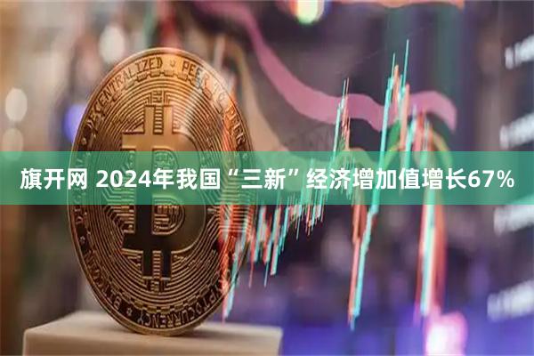 旗开网 2024年我国“三新”经济增加值增长67%