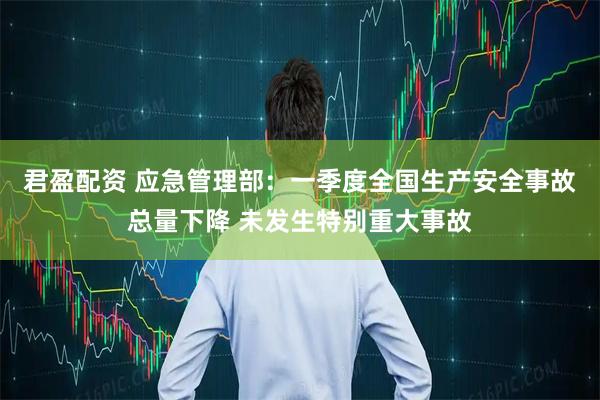 君盈配资 应急管理部：一季度全国生产安全事故总量下降 未发生特别重大事故