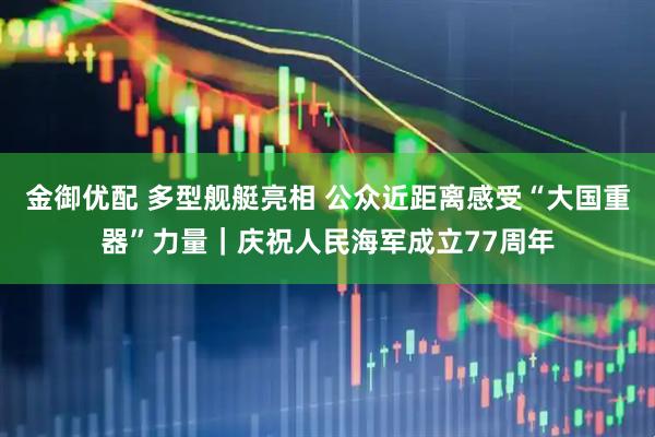 金御优配 多型舰艇亮相 公众近距离感受“大国重器”力量｜庆祝人民海军成立77周年