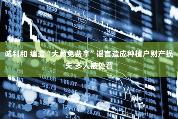 诚利和 编造“大葱免费拿”谣言造成种植户财产损失 多人被处罚
