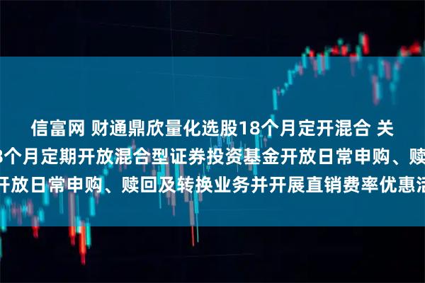 信富网 财通鼎欣量化选股18个月定开混合 关于财通鼎欣量化选股18个月定期开放混合型证券投资基金开放日常申购、赎回及转换业务并开展直销费率优惠活动的公告