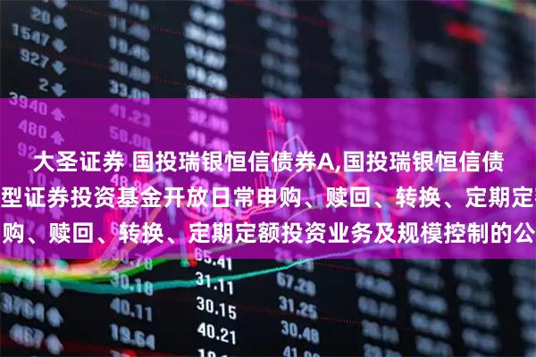 大圣证券 国投瑞银恒信债券A,国投瑞银恒信债券C 国投瑞银恒信债券型证券投资基金开放日常申购、赎回、转换、定期定额投资业务及规模控制的公告