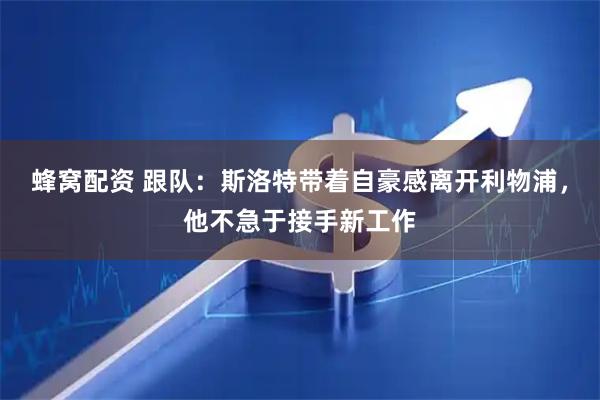 蜂窝配资 跟队：斯洛特带着自豪感离开利物浦，他不急于接手新工作