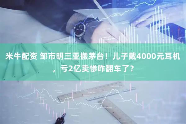 米牛配资 邹市明三亚搬茅台！儿子戴4000元耳机，亏2亿卖惨咋翻车了？