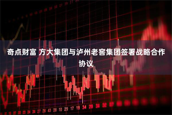 奇点财富 方大集团与泸州老窖集团签署战略合作协议