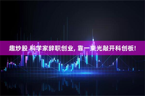 趣炒股 科学家辞职创业, 靠一束光敲开科创板!