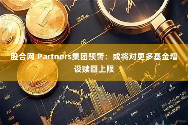 股合网 Partners集团预警:或将对更多基金增设赎回上限