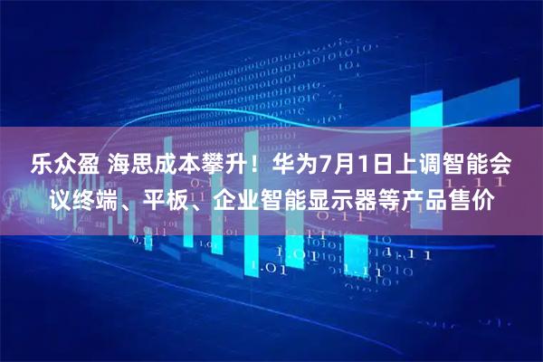 乐众盈 海思成本攀升！华为7月1日上调智能会议终端、平板、企业智能显示器等产品售价