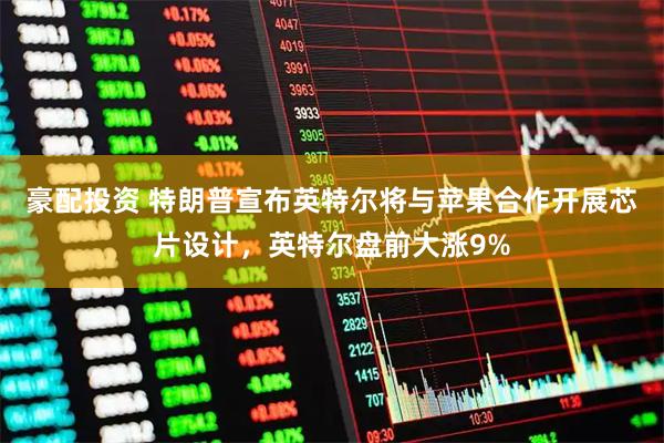 豪配投资 特朗普宣布英特尔将与苹果合作开展芯片设计，英特尔盘前大涨9%