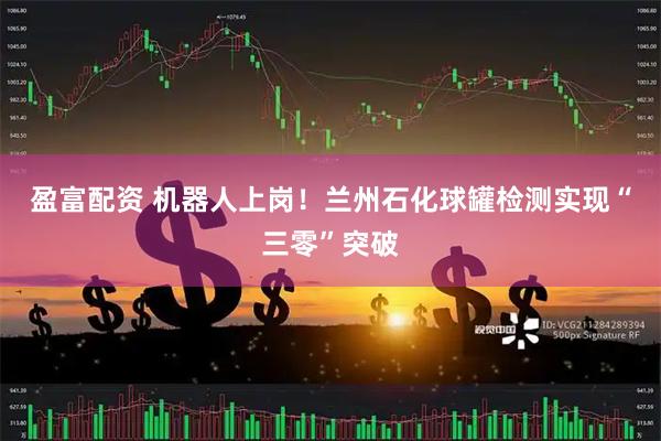 盈富配资 机器人上岗！兰州石化球罐检测实现“三零”突破