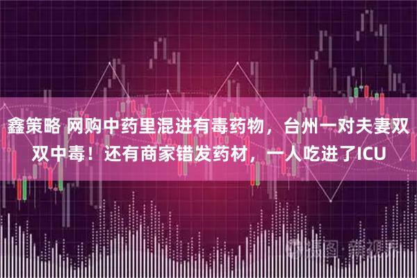 鑫策略 网购中药里混进有毒药物,台州一对夫妻双双中毒!还有商家错发药材,一人吃进了ICU