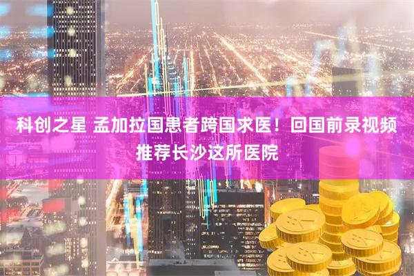 科创之星 孟加拉国患者跨国求医！回国前录视频推荐长沙这所医院