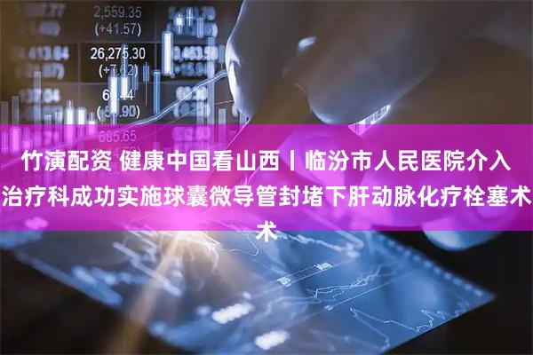 竹演配资 健康中国看山西丨临汾市人民医院介入治疗科成功实施球囊微导管封堵下肝动脉化疗栓塞术