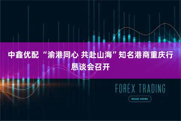 中鑫优配 “渝港同心 共赴山海”知名港商重庆行恳谈会召开