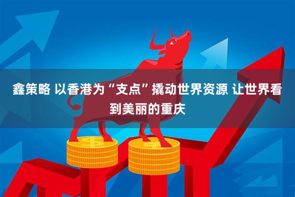 鑫策略 以香港为“支点”撬动世界资源 让世界看到美丽的重庆