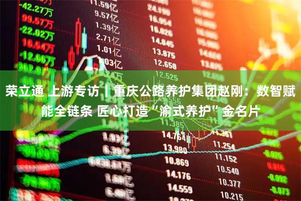 荣立通 上游专访｜重庆公路养护集团赵刚：数智赋能全链条 匠心打造“渝式养护”金名片