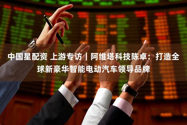 中国星配资 上游专访|阿维塔科技陈卓:打造全球新豪华智能电动汽车领导品牌