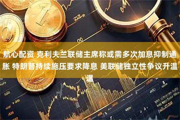 航心配资 克利夫兰联储主席称或需多次加息抑制通胀 特朗普持续施压要求降息 美联储独立性争议升温