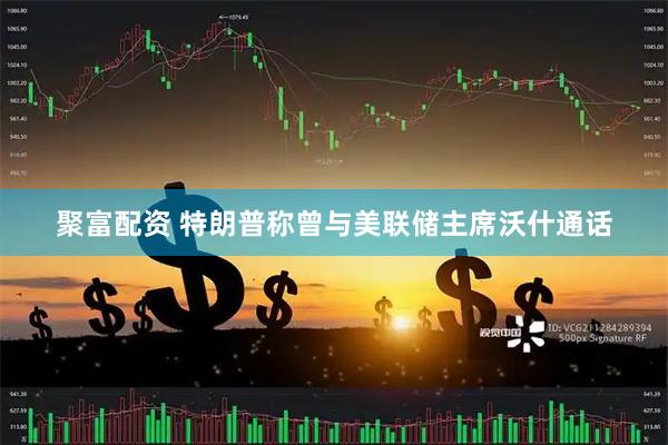 聚富配资 特朗普称曾与美联储主席沃什通话