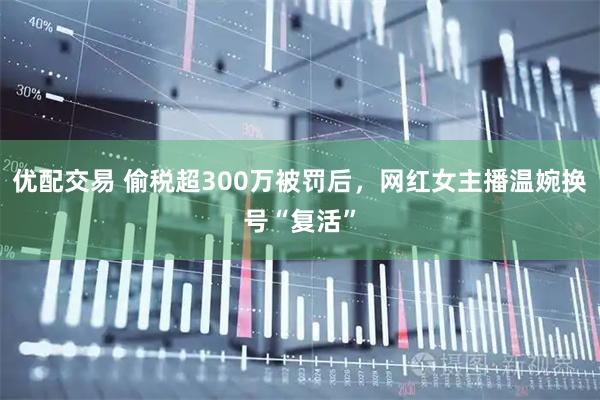 优配交易 偷税超300万被罚后，网红女主播温婉换号“复活”