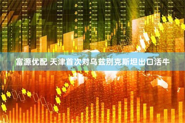 富源优配 天津首次对乌兹别克斯坦出口活牛