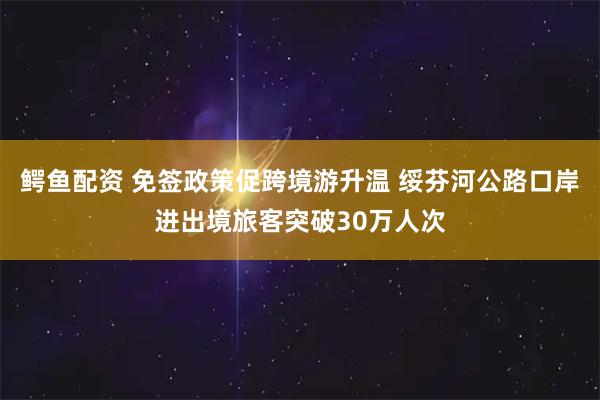 鳄鱼配资 免签政策促跨境游升温 绥芬河公路口岸进出境旅客突破30万人次