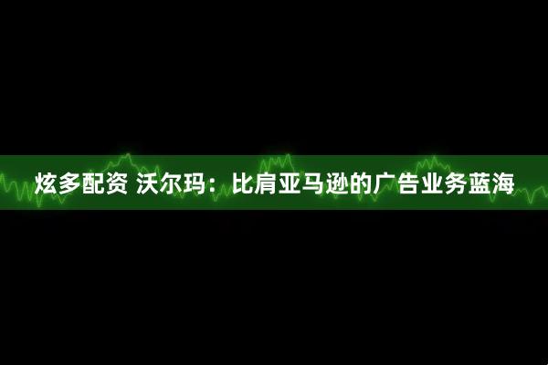 炫多配资 沃尔玛：比肩亚马逊的广告业务蓝海