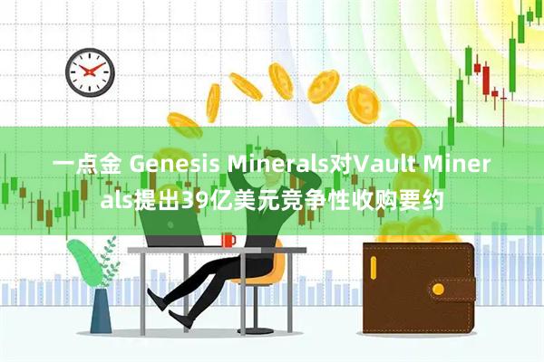 一点金 Genesis Minerals对Vault Minerals提出39亿美元竞争性收购要约
